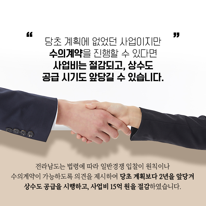 "당초 계획에 없었던 사업이지만 수의계약을 진행할 수 있다면  사업비는 절감되고, 상수도 공급 시기도 앞당길 수 있습니다."   전라남도는 법령에 따라 일반경쟁 입찰이 원칙이나  수의계약이 가능하도록 의견을 제시하여 당초 계획보다 2년을 앞당겨 상수도를  공급을 시행하고, 사업비 15억원을 절감하였습니다. 