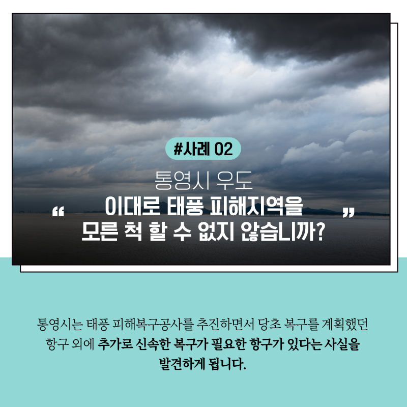 #사례2   통영시 우도, "이대로 태풍 피해지역을 모른 척 할 수 없지 않습니까?"   통영시는 태풍 피해복구공사를 추진하면서  당초 복구를 계획했던 항구 외에 추가로 신속한 복구가 필요한 항구가 있다는 사실을 발견하게 됩니다. 
