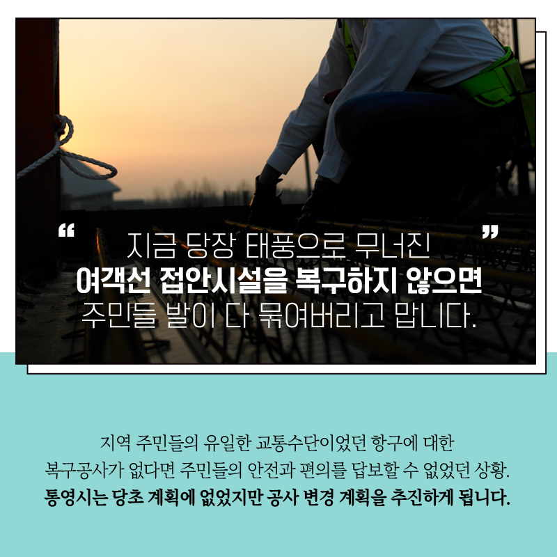 "지금 당장 태풍으로 무너진 여객선 접안시설을 복구하지 않으면  주민들 발이 다 묶여버리고 맙니다"   지역 주민들의 유일한 교통 수단이였던 항구에 대한 복구공사가 없다면 주민들의 안전과 편의를 답보할 수 없었던 상황.  통영시는 당초 계획에 없었지만 공사 변경 계획을 추진하게 됩니다. 