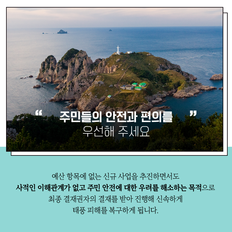 "주민들의 안전과 편의를 우선해 주세요"  예산 항목에 없는 신규사업을 추진하면서도  사적인 이해관계가 없고 주민 안전에 대한 우려를 해소하는 목적으로 최종 결재권자의 결제를 받아 진행해 신속하게 태풍 피해를 복구하게 됩니다. 