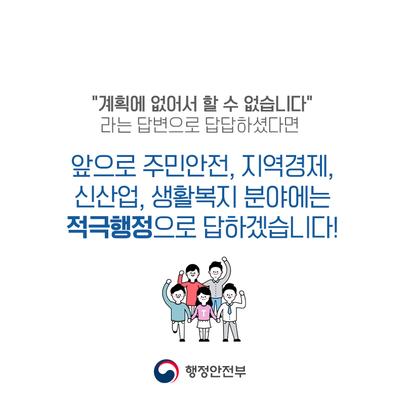 "계획에 없어서 할 수 없습니다." 라는 답변으로 답답하셨다면  앞으로 주민안전, 지역경제, 신산업, 생활복지 분야에는 적극행정으로 답하겠습니다!  행정안전부