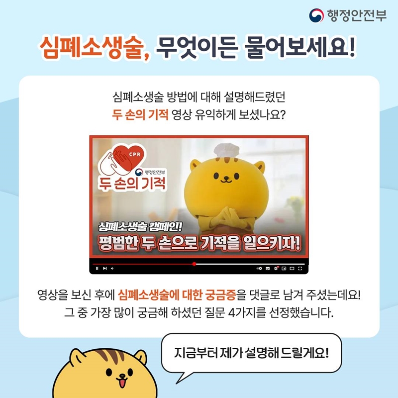 행정안전부 심폐소생술, 무엇이든 물어보세요! 심폐소생술 방법에 대해 설명해드렸던 두 손의 기적 영상 유익하게 보셨나요? (두 손의 기적 영상 이미지 : 행정안전부 두 손의 기적 심폐소생술 캠페인! 평범한 두 손으로 기적을 일으키자!) 영상을 보신 후에 심폐소생술에 대한 궁금증을 댓글로 남겨 주셨는데요! 그 중 가장 많이 궁금해 하셨던 질문 4가지를 선정했습니다. 지금부터 제가 설명해 드릴게요!