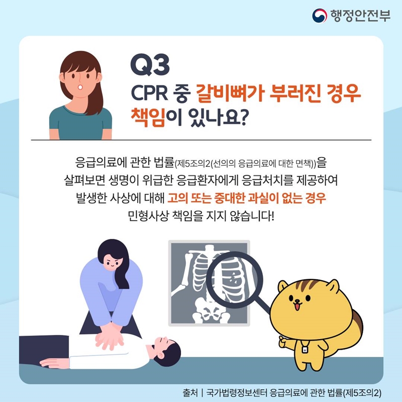 행정안전부 Q3. CPR 중 갈비뼈가 부러진 경우 책임이 있나요? 응급의료에 관한 법률(제5조의2(선의의 응급의료에 대한 면책))을 살펴보면 생명이 위급한 응급환자에게 응급처치를 제공하여 발생한 사상에 대해 고의 또는 중대한 과실이 없는 경우 민형사상 책임을 지지 않습니다! 출처 국가법령정보센터 응급의료에 관한 법률(제5조의2)