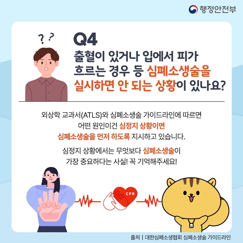 행정안전부 Q4. 출혈이 있거나 입에서 피가 흐르는 경우 등 심폐소생술을 실시하면 안 되는 상황이 있나요? 외상학 교과서(ATLS)와 심폐소생술 가이드라인에 따르면 어떤 원인이건 심정지 상황이면 심폐소생술을 먼저 하도록 지시하고 있습니다. 심정지 상황에서는 무엇보다 심폐소생술이 가장 중요하다는 사실! 꼭 기억해주세요! 출처 대한심폐소생협회 심폐소생술 가이드라인