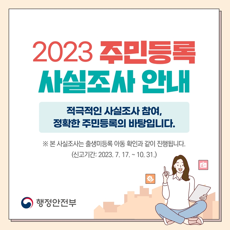 2023 주민등록 사실조사 안내 적극적인 사실조사 참여, 정확한 주민등록의 바탕입니다. ※본 사실조사는 출생미등록 아동 확인과 같이 진행됩니다. (신고기간:2023.7.17.~10.31.) 행정안전부