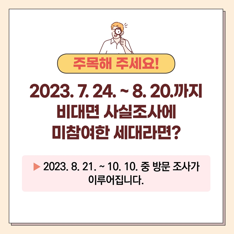 주목해 주세요! 2023.7.24.~8.20.까지 비대면 사실조사에 미참여한 세대라면? 2023.8.21.~10.10. 중 방문 조사가 이루어집니다.