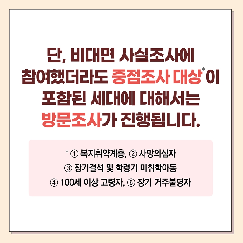 단, 비대면 사실조사에 참여했더라도 중점조사대상이 포함된 세대에 대해서는 방문조사가 진행됩니다. 중점조사 대상 : ①복지취약계층, ②사망의심자, ③장기결석 및 학령기 미취학아동, ④100세 이상 고령자, ⑤장기 거주불명자