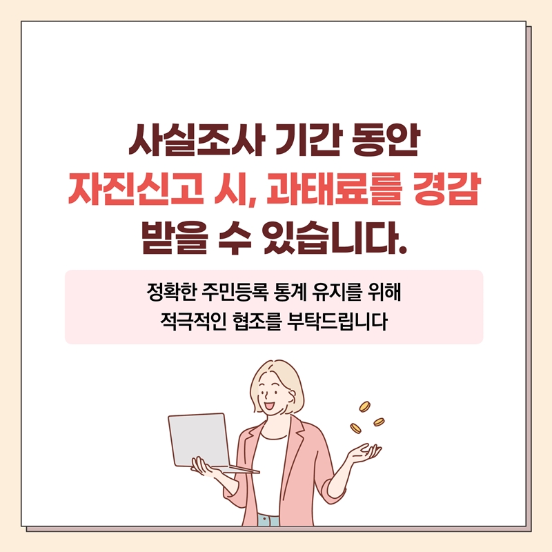 사실조사 기간 동안 자진신고 시, 과태료를 경감 받을 수 있습니다. 정확한 주민등록 통계 유지를 위해 적극적인 협조를 부탁드립니다