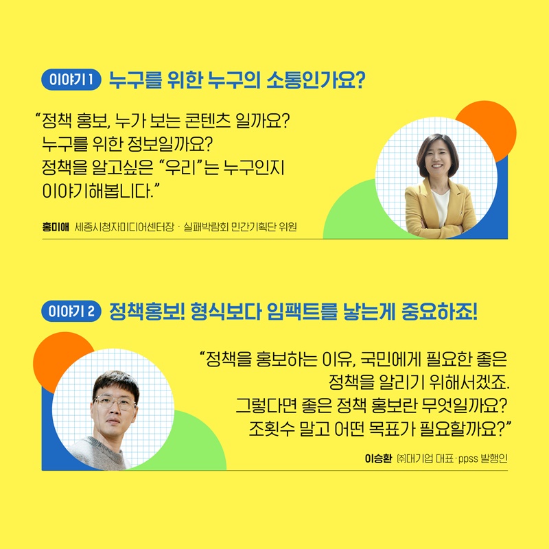 3. 첫 번째 이야기는 홍미애 세종시청 미디어 센터장께서 누구를 위한 누구의 소통인가요?’ 라는 주제로 말씀하실 예정입니다. 정책 홍보, 누가 보는 콘텐츠인지, 누구를 위한 정보인지에 대해서 짚어보고 정책을 알고싶은 “우리”는 누구인지에 대해서 이야기합니다. 두 번째 이야기는 이승환 대기업 대표께서 ‘정책홍보! 형식보다 임팩트를 낳는게 중요하죠!’라는 주제로 말씀하실 예정입니다. 정책을 홍보하는 이유는 국민에게 필요한 좋은 정책을 알리기 위함일텐데요, 그렇다면 좋은 정책 홍보란 무엇인지, 조횟수 말고 어떤 목표가 필요한지 이야기합니다. 