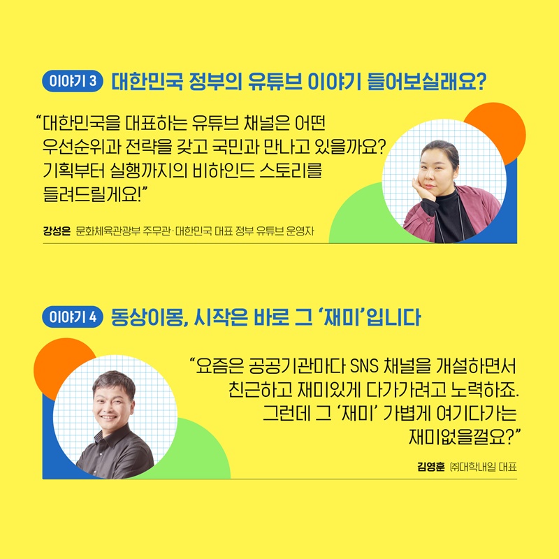 4. 세 번째 이야기는 강성은 문화체육관광부 주무관께서 ‘대한민국 정부의 유튜브 이야기 들어보실래요?’라는 주제로 말씀하실 예정입니다. 대한민국을 대표하는 유튜브 채널 운영자로서 어떤 우선순위와 전략을 갖고 국민과 만나고 있는지, 기획부터 실행까지의 비하인드 스토리에 대해 이야기합니다. 네 번째 이야기는 김영훈 대학내일 대표께서 ‘동상이몽, 시작은 바로 그 ’재미‘입니다’라는 주제로 말씀하실 예정입니다. 요즘은 공공기관마다 sns채널을 개설하면서 친근하고 재미있게 다가가려고 노력하는데요, 그 재미를 어떻게 다뤄야 하는지에 대해 이야기합니다. 
