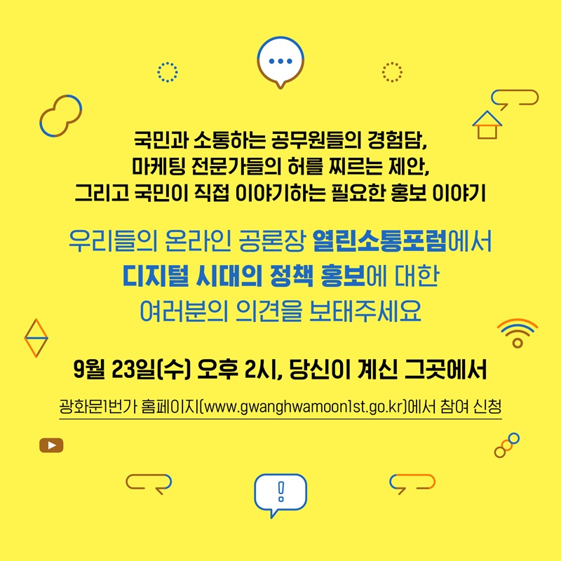 5. 국민과소통하는 공무원들의 경험담, 마케팅 전문가들의 허를 찌르는 제안, 그리고 국민이 직접 이야기하는 필요한 홍보에 대한 이야기! 우리들의 온라인 공론장 열린소통포럼에서 디지털 시대의 정책 홍보에 대한 여러분들의 의견을 보태주세요. 9월 23일 수요일 오후 2시, 당신이 계신 그곳에서 온라인으로 만나요! 광화문 1번가 홈페이지를 통해 참여 신청 가능합니다.