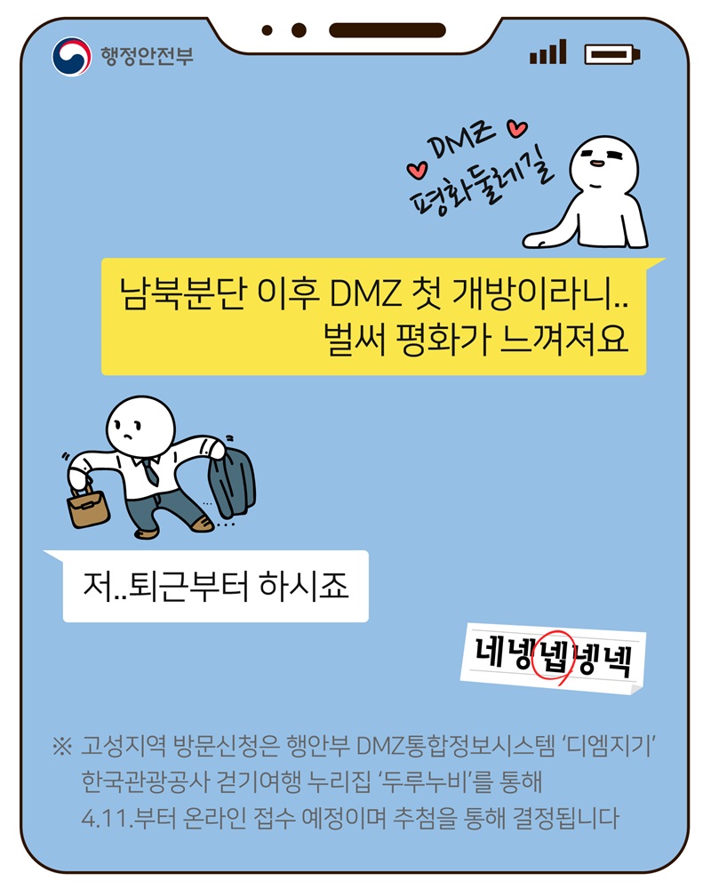 남북분단 이후 DMZ 첫 개방이라니.. 벌써 평화가 느껴져요 저.. 퇴근부터 하시죠 네넹넵넹넥  고성지역 방문신청은 행안부 DMZ통합정보시스템 '디엠지기' 한국관광공사 걷기여행 누리집 '두루누비'를 통해 4.11.부터 온라인 접수 예정이며 추첨을 통해 결정됩니다