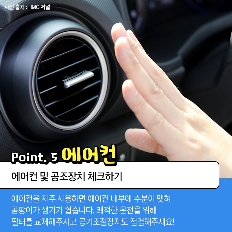 point.5 에어컨 에어컨 및 공조장치 체크하기 에어컨을 자주 사용하면 에어컨 내부에 수분이 맺혀 곰팡이가 생기기 쉽습니다. 쾌적한 운전을 위해 필터를 교체해주시고 공기조절장치도 점검해주세요!