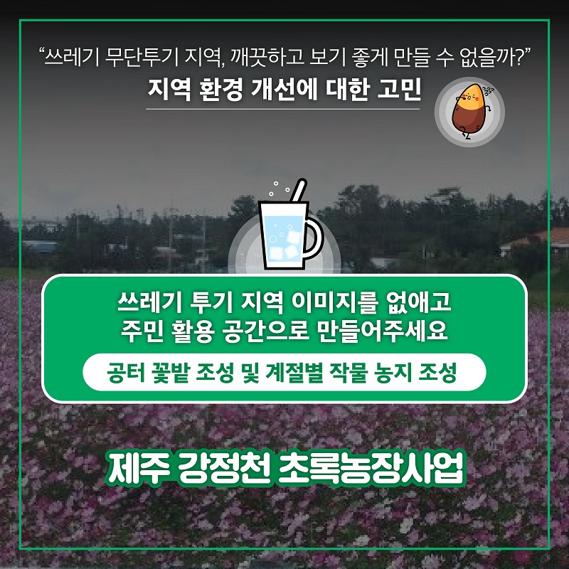  3. "쓰레기 무단투기 지역, 깨끗하고 보기 좋게 만들 수 없을까?" 지역 환경 개선에 대한 고민 쓰레기 투기 지역 이미지를 없애고 주민 활용 공간으로 만들어주세요 공터 꽃밭 조성 및 계절별 작물 농지 조성 제주 강정천 초록농장사업