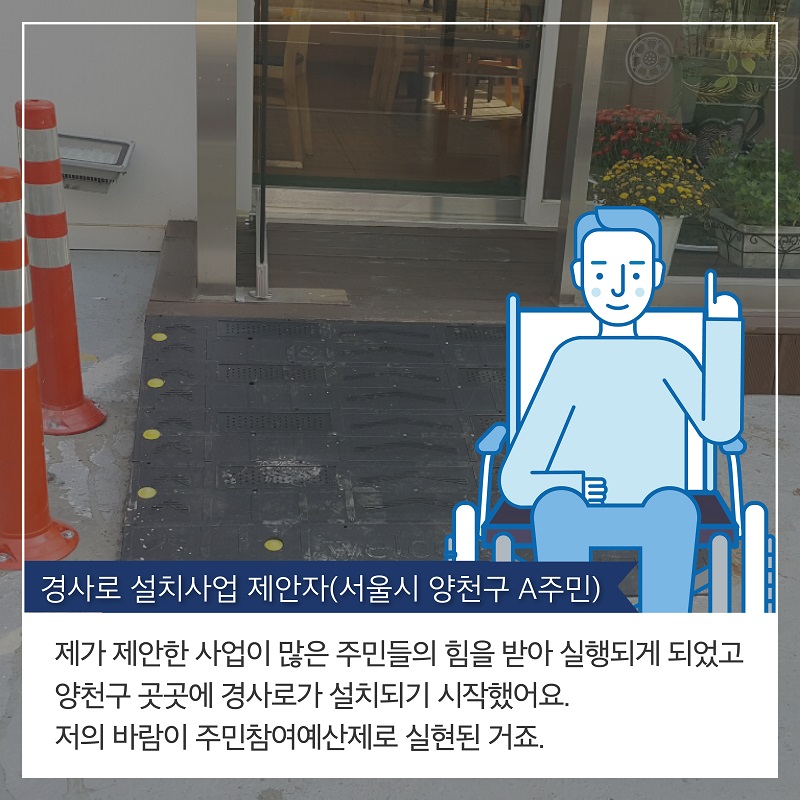 4. 경사로 설치사업 제안자(서울시 양천구 A주민) 제가 제안한 사업이 많은 주민들의 힘을 받아 실행되게 되었고 양천구 곳곳에 경사로가 설치되기 시작했어요.  저의 바람이 주민참여예산제로 실현된 거죠.