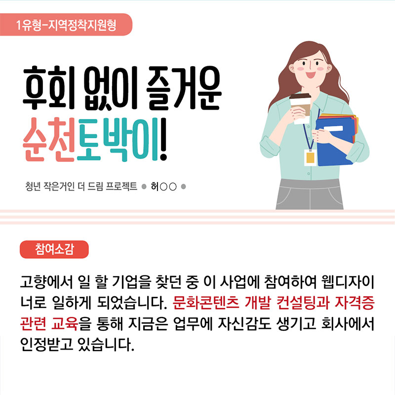 2. 1유형 지역정착지원형  후회 없이 즐거운 순천 토박이! 청년 작은거인 더 드림 프로젝트 허 ○○  참여소감 : 고향에서 일 할 기업을 찾던 중 이 사업에 참여하여 웹디자이너로 일하게 되었습니다. 문화콘텐츠 개발 컨설팅과 자격증 관련 교육을 통해 지금은 업무에 자신감도 생기고 회사에서 인정받고 있습니다.