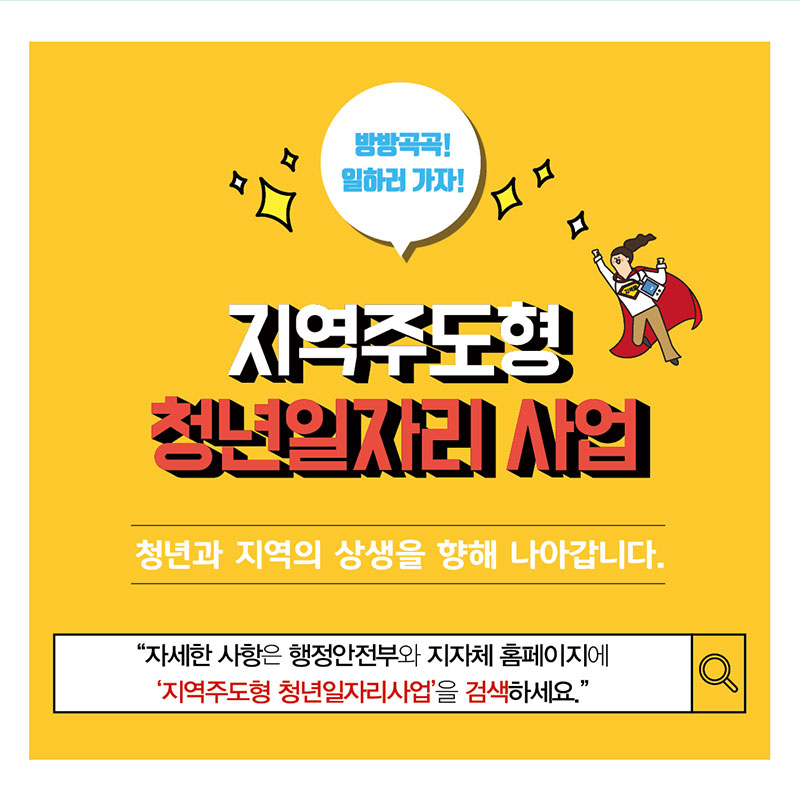 11.  방방곡곡! 일하러 가자! 지역주도형 청년일자리사업 청년과 지역의 상생을 향해 나아갑니다. 자세한 사항은 행정안전부와 지자체 홈페이지에 '지역주도형 청년일자리사업'을 검색하세요