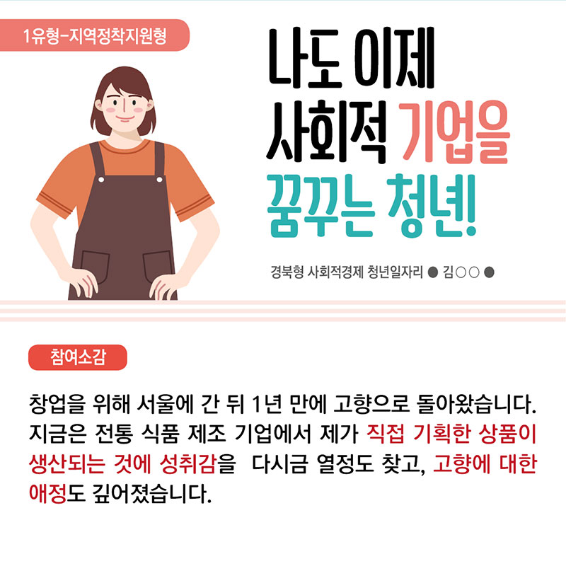 3. 1유형 지역정착지원형 나도 이제 사회적 기업을 꿈꾸는 청년! 경북형 사회적경제 청년일자리 김 ○○  참여소감 : 창업을 위해 서울에 간 뒤 1년 만에 고향으로 돌아왔습니다. 지금은 전통 식품 제조 기업에서 제가 직접 기획한 상품이 생산되는 것에 성취감을 느끼며 다시금 열정도 찾고, 고향에 대한 애정도 깊어졌습니다.