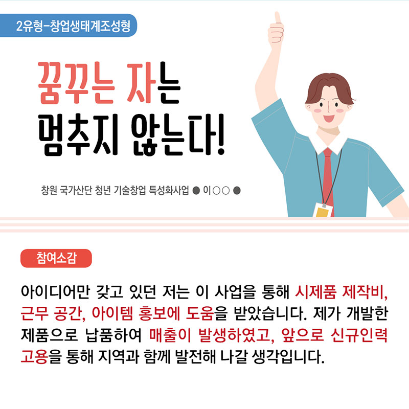 6. 2유형 창업생태계조성형 꿈꾸는 자는 멈추지 않는다! 창원 국가산단 청년 기술창업 특성화사업 이 ○○  참여소감 : 아이디어만 갖고 있던 저는 이 사업을 통해 시제품 제작비, 근무 공간, 아이템 홍보에 도움을 받았습니다. 제가 개발한 제품을 납품하여 매출이 발생하였고, 앞으로 신규인력 고용을 통해 지역과 함께 발전해 나갈 생각입니다. 