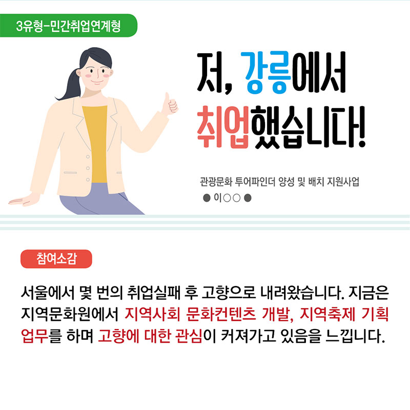 8. 3유형 민간취업연계형 저, 강릉에서 취업했습니다! 관광문화 투어파인더 양성 및 배치 지원사업 이○○  참여소감 : 서울에서 몇 번의 취업실패 후 고향으로 내려왔습니다. 지금은 지역문화원에서 지역사회 문화콘텐츠 개발, 지역축제 기획업무를 하며 고향에 대한 관심이 커져가고 있음을 느낍니다.
