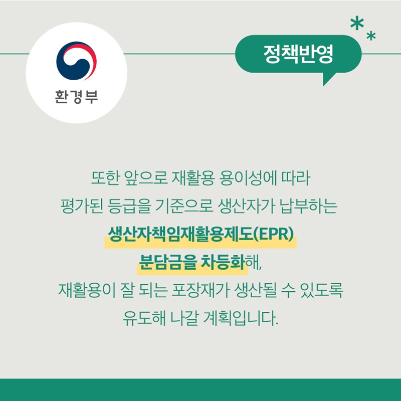 환경부 정책반영 또한 앞으로 재활용 용이성에 따라 평가된 등급을 기준으로 생산자가 납부하는 생산자책임재활용제도(EPR) 분담금을 차등화해, 재활용이 잘 되는 포장재가 생산될 수 있도록 유도해 나갈 계획입니다.