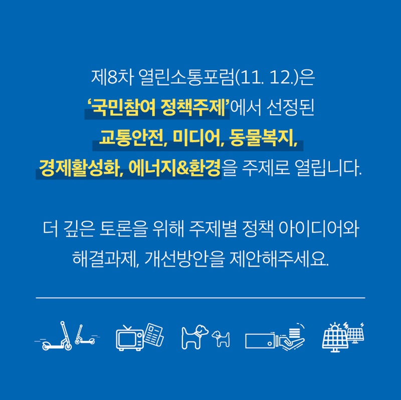 제8차 열린소통포럼(11월12일)은 '국민참여 정책주제'에서 선정된 교통안전, 미디어, 동물복지, 경제활성화, 에너지&환경 을 주제로 열립니다.  더 깊은 토론을 위해 주제별 정책 아이디어와 해결과제, 개선방안을 제안해주세요.