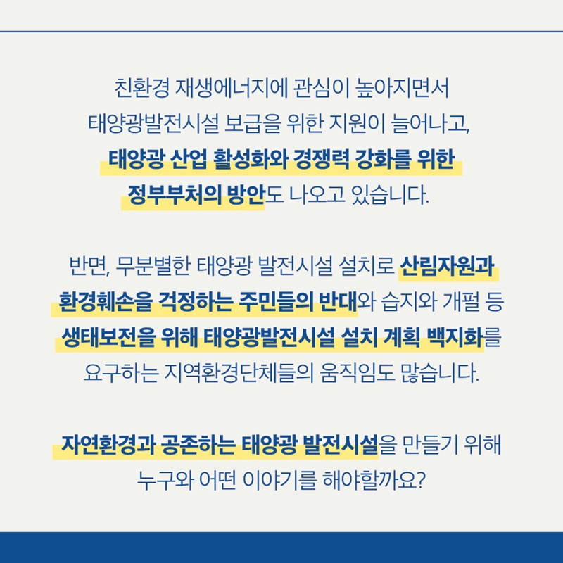 친환경 재생에너지에 관심이 높아지면서 태양광발전시설 보급을 위한 지원이 늘어나고, 태양광 산업 활성화와 경쟁력 강화를 위한 정부부처의 방안도 나오고 있습니다.   반면, 무분별한 태양광 발전시설 설치로 산림자원과 환경훼손을 걱정하는 주민들의 반대와 습지와 개펄 등 생태보전을 위해 태양광발전시설 설치 계획 백지화를 요구하는 지역환경단체들의 움직임도 많습니다.  자연환경과 공존하는 태양광 발전시설을 만들기 위해 누구와 어떤 이야기를 해야할까요?