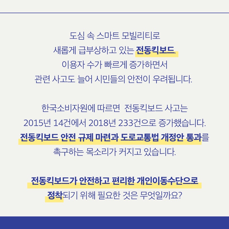 도심 속 스마트 모빌리티로 새롭게 급부상하고 있는 전동킥보드. 이용자 수가 빠르게 증가하면서 관련 사고도 늘어 시민들의 안전이 우려됩니다.   한국소비자원에 따르면 전동킥보드 사고는 2015년 14건에서 2018년 233건으로 증가했습니다. 전동킥보드 안전 규제 마련과 도로교통법 개정안 통과를 촉구하는 목소리가 커지고 있습니다.  전동킥보드가 안전하고 편리한 개인이동수단으로? 정착되기 위해 필요한 것은 무엇일까요?