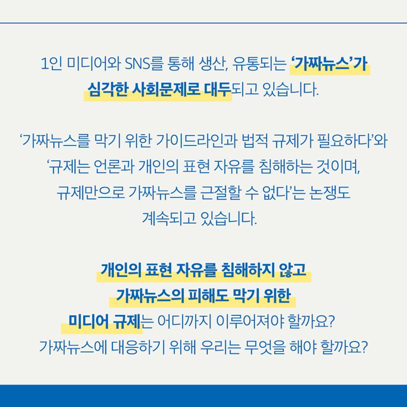 1인 미디어와 SNS를 통해 생산, 유통되는 '가짜뉴스'가 심각한 사회문제로 대두되고 있습니다.  '가짜뉴스를 막기 위한 가이드라인과 법적 규제가 필요하다'와 '규제는 언론과 개인의 표현 자유를 침해하는 것이며, 규제만으로 가짜뉴스를 근절할 수 없다'는 논쟁도 계속되고 있습니다.  개인의 표현 자유를 침해하지 않고 가짜뉴스의 피해도 막기 위한 미디어 규제는 어디까지 이루어져야 할까요?  가짜뉴스에 대응하기 위해 우리는 무엇을 해야 할까요?