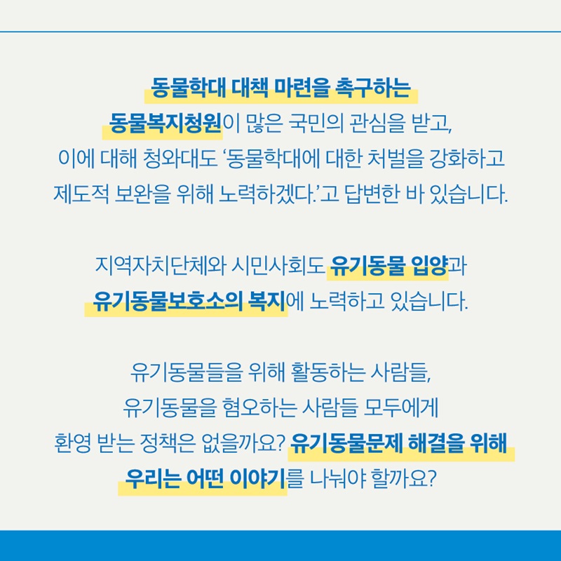 동물학대 대책 마련을 촉구하는 동물복지청원이 많은 국민의 관심을 받고, 이에 대해 청와대도 '동물학대에 대한 처벌을 강화하고 제도적 보완을 위해 노력하겠다.'고 답변한 바 있습니다.  지역자치단체와 시민사회도 유기동물 입양과 유기동물보호소의 복지에 노력하고 있습니다.  유기동물들을 위해 활동하는 사람들, 유기동물을 혐오하는 사람들 모두에게 환영 받는 정책은 없을까요? 유기동물문제 해결을 위해  우리는 어떤 이야기를 나눠야 할까요? 