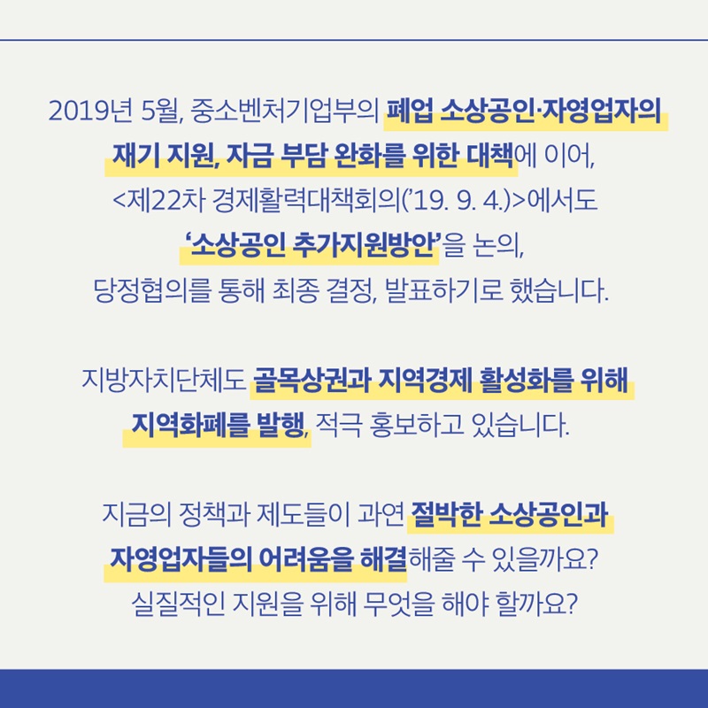 2019년 5월, 중소벤처기업부의 폐업 소상공인·자영업자의 재기 지원, 자금 부담 완화를 위한 대책에 이어, <제22차 경제활력대책회의('19. 9. 4.)>에서도 '소상공인 추가지원방안'을 논의, 당정협의를 통해 최종 결정, 발표하기로 했습니다.   지방자치단체도 골목상권과 지역경제 활성화를 위해 지역화폐를 발행, 적극 홍보하고 있습니다.  지금의 정책과 제도들이 과연 절박한 소상공인과 자영업자들의 어려움을 해결해줄 수 있을까요? 실질적인 지원을 위해 무엇을 해야 할까요?