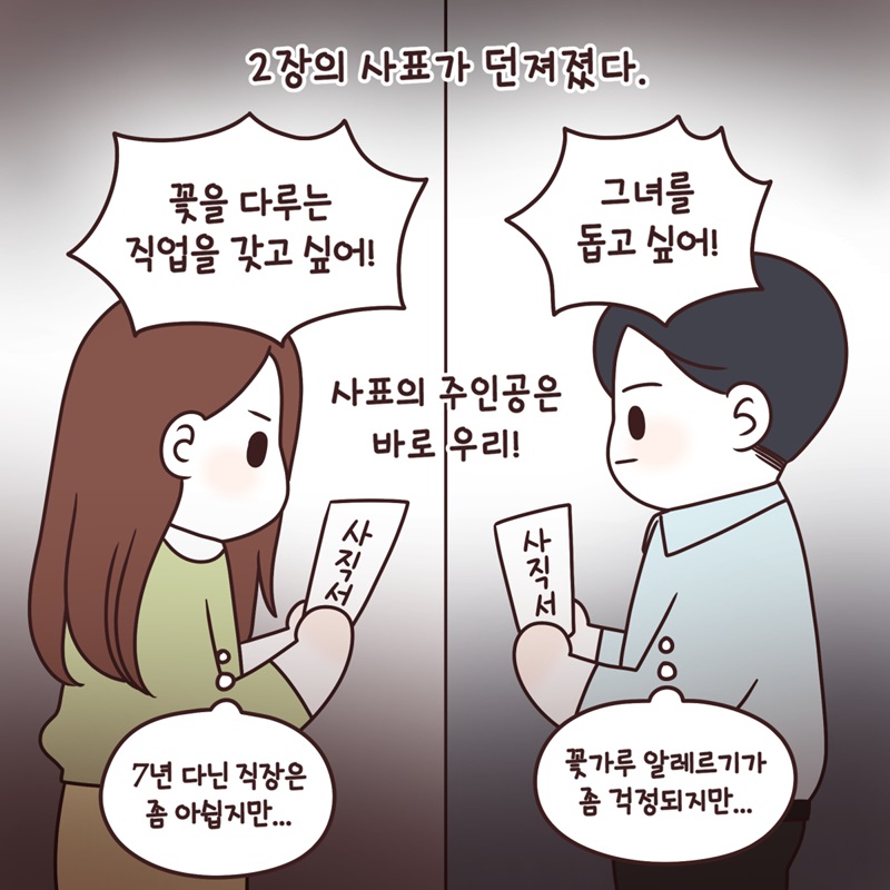 2장의 사표가 던져졌다. "꽃을 다루는 직업을 갖고 싶어!" '7년 다닌 직장은 좀 아쉽지만..' "그녀를 돕고 싶어!" '꽃가루 알레르기가 좀 걱정되지만..' 사표의 주인공은 바로 우리!
