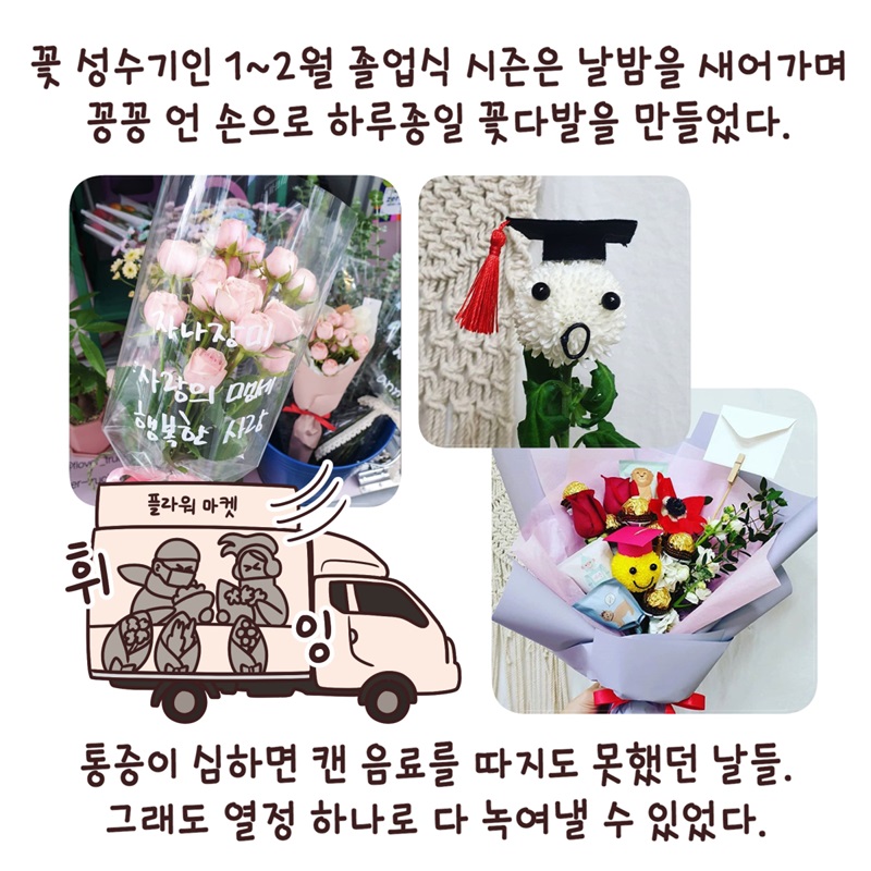 꽃 성수기인 1~2월 졸업식 시즌은 날밤을 새어가며 꽁꽁 언 손으로 하루종일 꽃다발을 만들었다. 통증이 심하면 캔 음료를 따지도 못했던 날들. 그래도 열정 하나로 다 녹여낼 수 있었다.