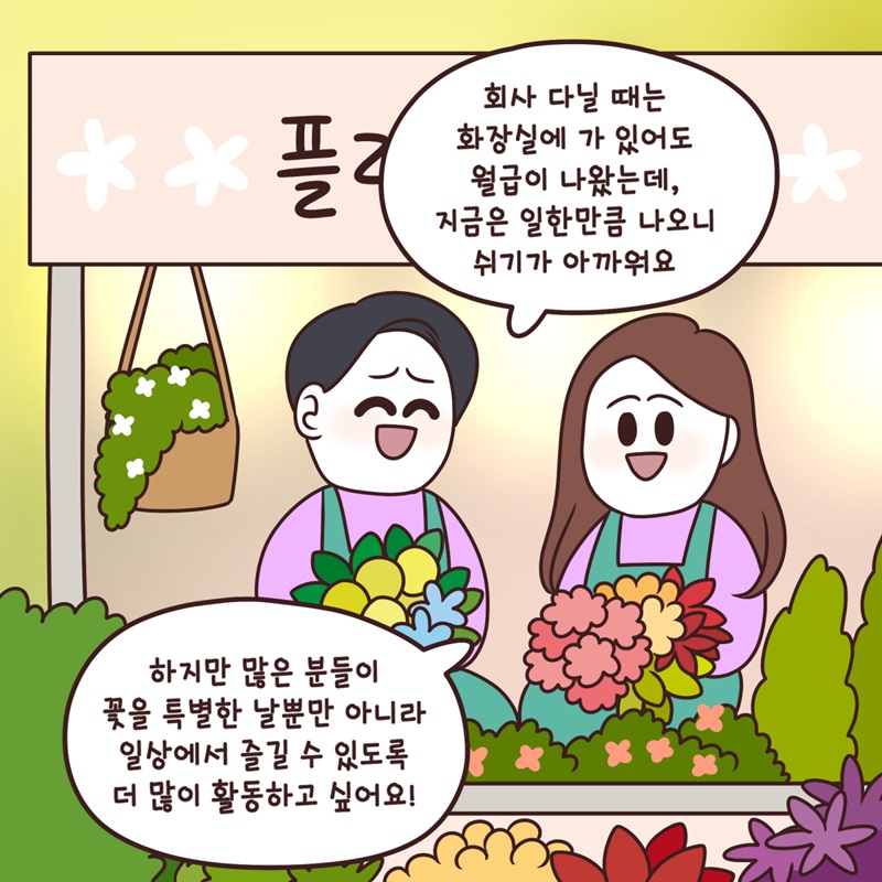 "회사 다닐 때는 화장실에 가 있어도 월급이 나왔는데, 지금은 일한 만큼 나오니 쉬기가 아까워요." "하지만 많은 분들이 꽃을 특별한 날뿐만 아니라 일상에서 즐길 수 있도록 더 많이 활동하고 싶어요!"