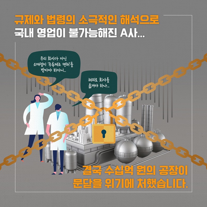 규제와 법령의 소극적인 해석으로 국내 영업이 불가능해진 A사 “우리 회사가 아닌 소매점이 ‘주류제조 면허’를 받아야 하다니...”, “해외로 회사를 옮겨야 하나” 결국 수십억 원의 공장이 문닫을 위기에 처했습니다.