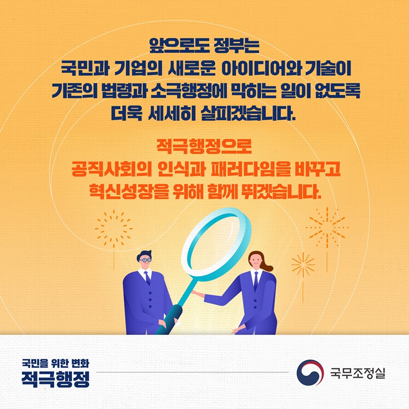 앞으로도 정부는 국민과 기업의 새로운 아이디어와 기술이 기존의 법령과 소극행정에 막히는 일이 없도록 더욱 세세히 살피겠습니다. 적극행정으로 공직사회의 인식과 패러다임을 바꾸고 혁신성장을 위해 함께 뛰겠습니다. 국민을 위한 변화 적극행정, 국무조정실