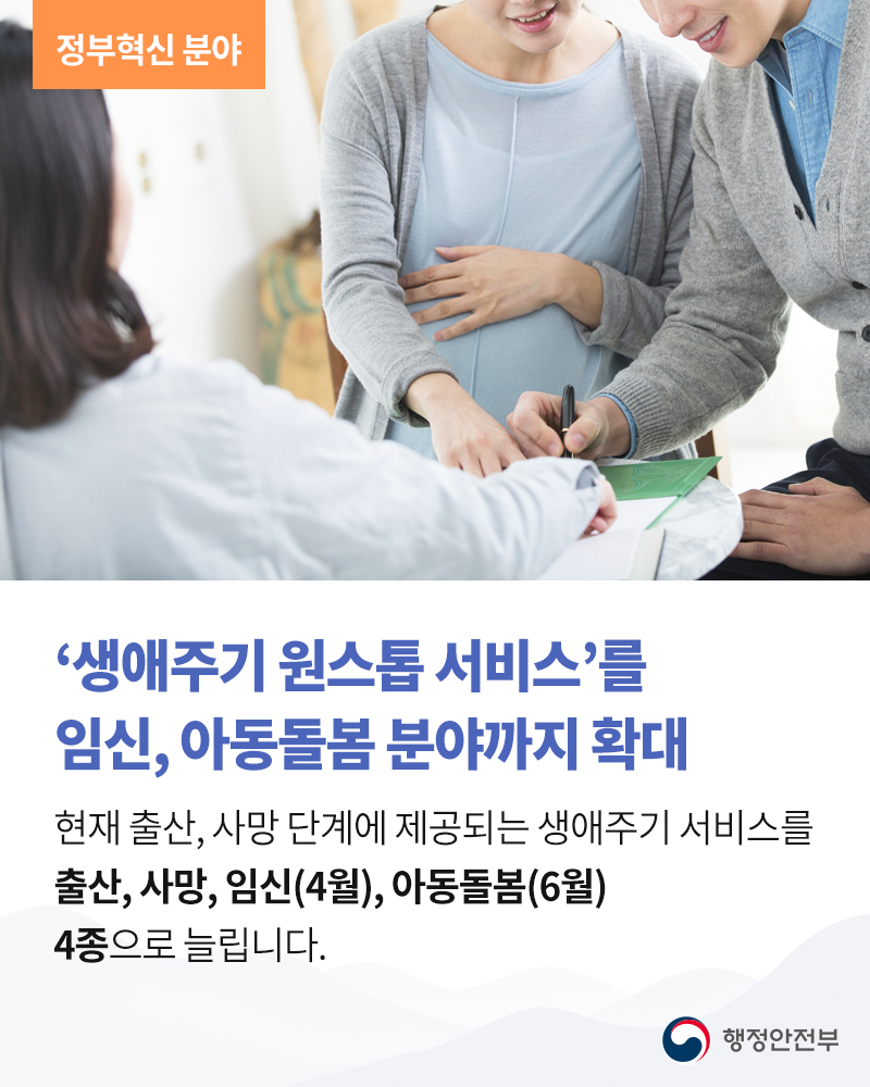 ‘생애주기 원스톱 서비스’를 임신, 아동돌봄 분야까지 확대  현재 출산, 사망 단계에 제공되는 생애주기 서비스를 출산, 사망, 임신(4월), 아동돌봄(6월) 4종으로 늘립니다.