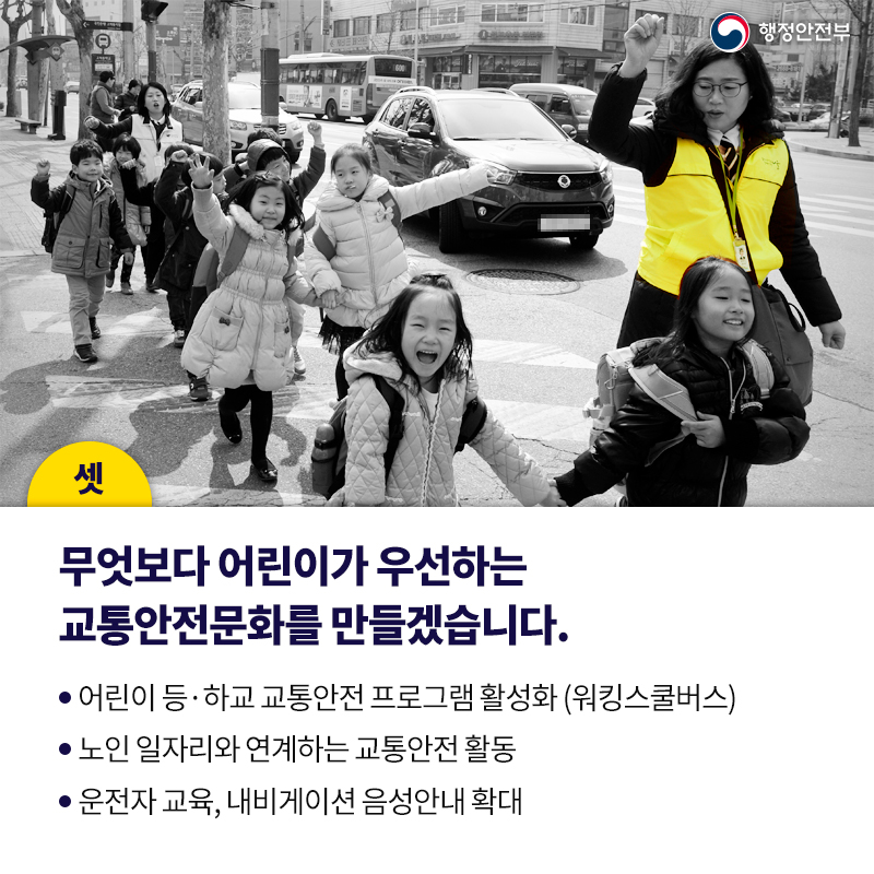 셋. 무엇보다 어린이가 우선하는 교통안전문화를 만들겠습니다.  어린이 등·하교 교통안전 프로그램 활성화 (워킹스쿨버스) 노인 일자리와 연계하는 교통안전 활동 운전자 교육, 내비게이션 음성안내 확대