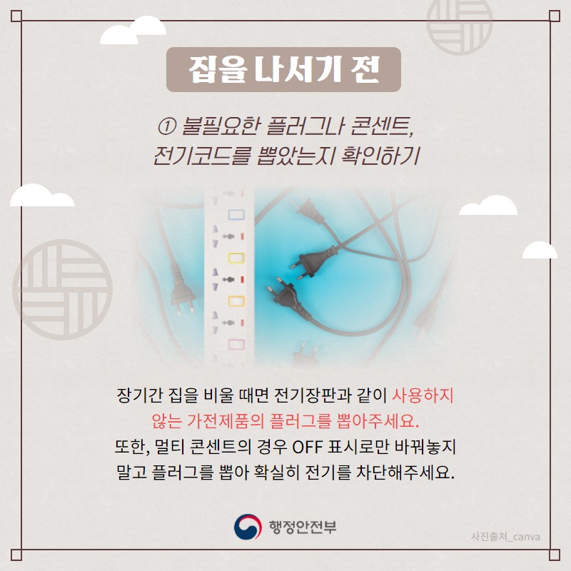 1. 불필요한 플러그나 콘센트,전기코드를 뽑았는지 확인하기 장기간 집을 비울 때면 전기장판과 같이 사용하지 않는 가전제품의 플러그를 뽑아주세요. 또한, 멀티 콘센트의 경우 'OFF' 표시로만 바꿔놓지 말고 플러그를 뽑아 확실히 전기를 차단해주세요.