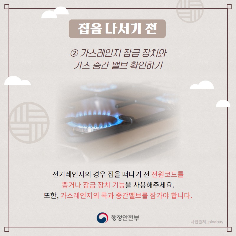 2. 가스레인지 잠금 장치와 가스 중간 밸브 확인하기  전기레인지의 경우 집을 떠나기 전 전원코드를 뽑거나 잠금 장치 기능을 사용해주세요. 또한, 가스레인지의 콕과 중간밸브를 잠가야 합니다.