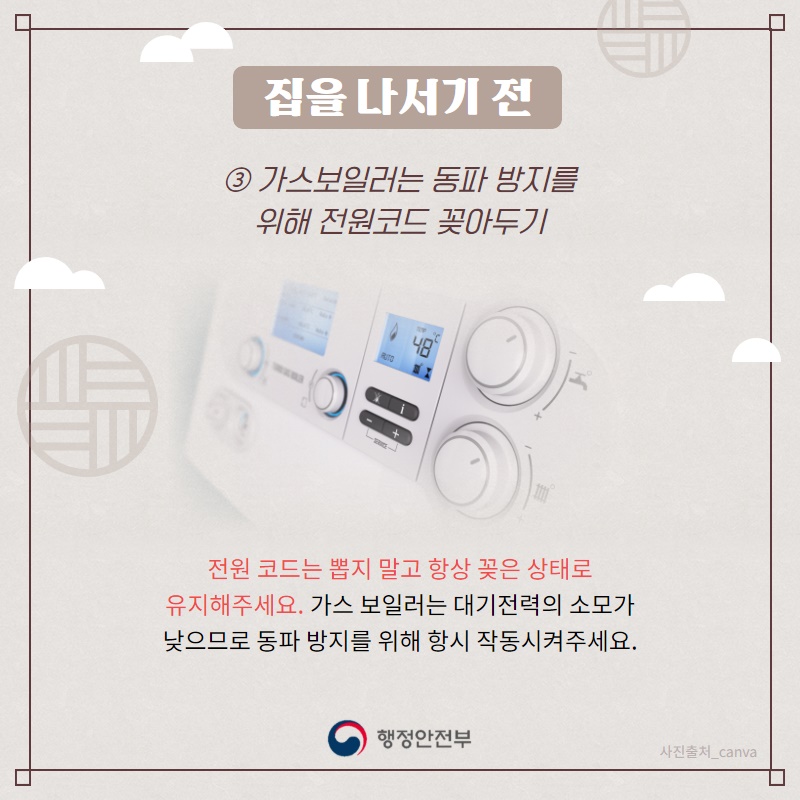 3. 가스보일러는 동파 방지를 위해 전원코드 꽂아두기  겨울철에는 가스보일러가 얼어터지는 경우가 많으므로 전원 코드는 뽑지 말고 항상 꽂은 상태로 유지해주세요. 가스 보일러는 대기전력의 소모가 낮으므로 동파 방지를 위해 항시 작동시켜주세요.
