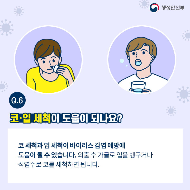 코·입 세척이 도움이 되나요?  코 세척과 입 세척이 바이러스 감염 예방에 도움이 될 수 있습니다. 외출 후 가글로 입을 헹구거나 식염수로 코를 세척하면 됩니다.