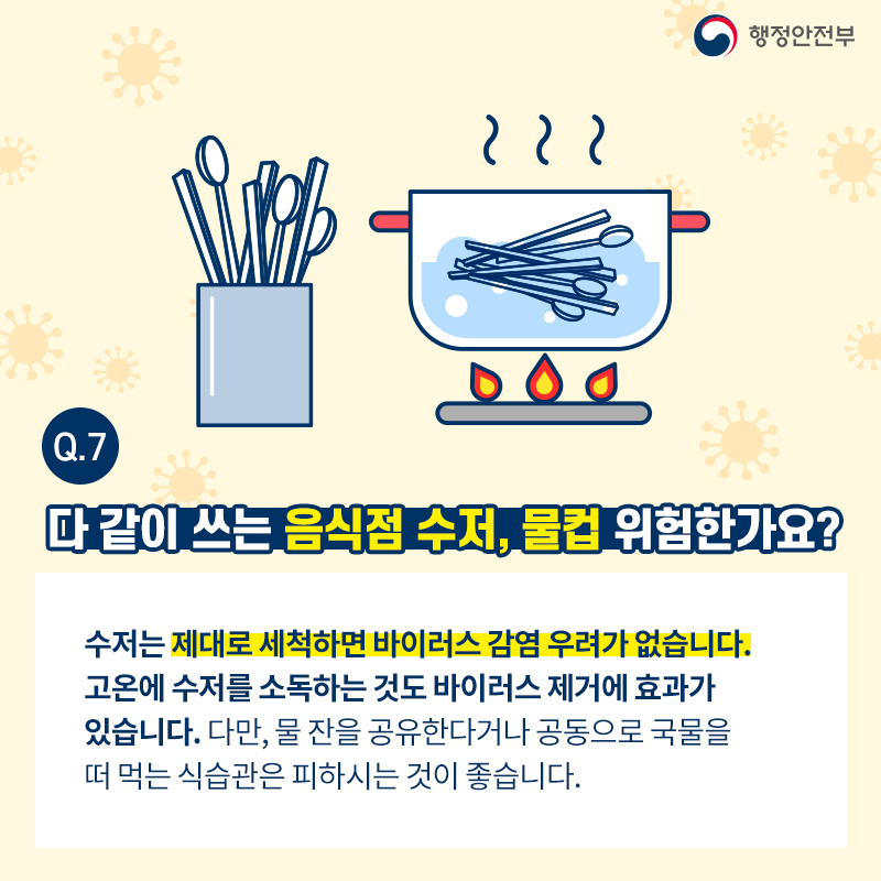 다 같이 쓰는 음식점 수저, 물컵 위험한가요?  수저는 제대로 세척하면 바이러스 감염 우려가 없습니다. 고온에 수저를 소독하는 것도 바이러스 제거에 효과가 있습니다. 다만, 물 잔을 공유한다거나 공동으로 국물을 떠 먹는 식습관은 피하시는 것이 좋습니다.