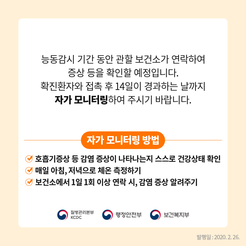 능동감시 기간 동안 관할 보건소가 연락하여 증상 등을 확인할 예정입니다. 확진환자와 접촉 후 14일이 경과하는 날까지 자가 모니터링하여 주시기 바랍니다.  자가 모니터링 방법 호흡기증상 등 감염 증상이 나타나는지 스스로 건강상태 확인 매일 아침, 저녁으로 체온 측정하기 보건소에서 1일 1회 이상 연락 시, 감염 증상 알려주기