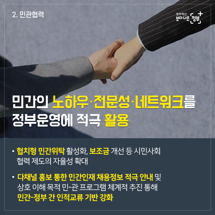 2. 민관협력 민간의 노하우·전문성·네트워크를 정부운영에 적극 활용  - 협치형 민간위탁 활성화, 보조금 개선 등 시민사회 협력 제도의 자율성 확대  - 다채널 홍보 통한 민간인재 채용정보 적극 안내 및 상호 이해 목적 민-관 프로그램 체계적 추진 통해 민간-정부 간 인전교류 기반 강화