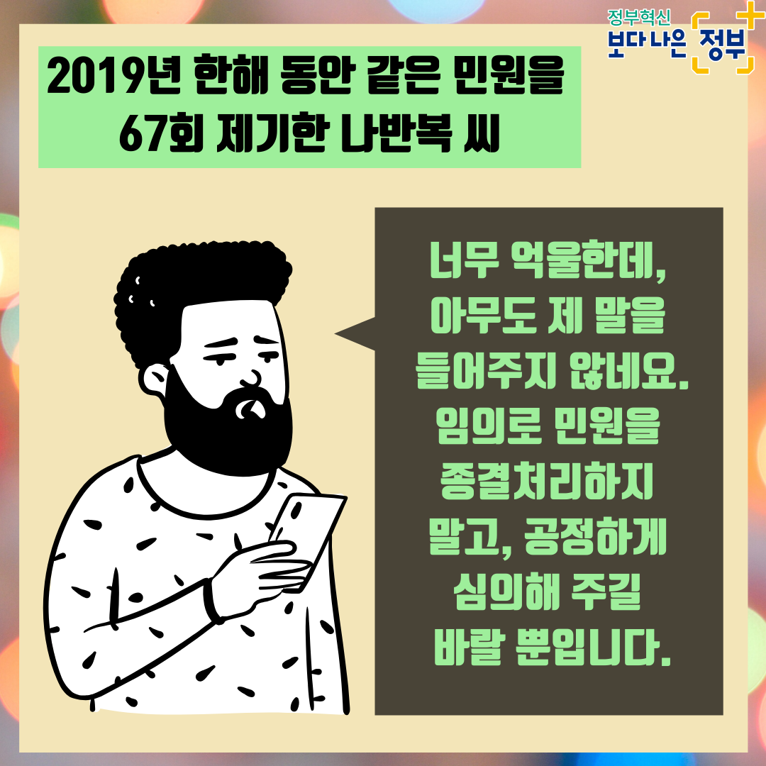 5. <민원인 인터뷰>   2019년 한해 동안 같은 민원을 67회 제기한 나반복 씨 "너무 억울한데, 아무도 제 말을 들어주지 않네요. 임의로 민원을 종결처리하지 말고, 공정하게 심의해 주길 바랄 뿐입니다.