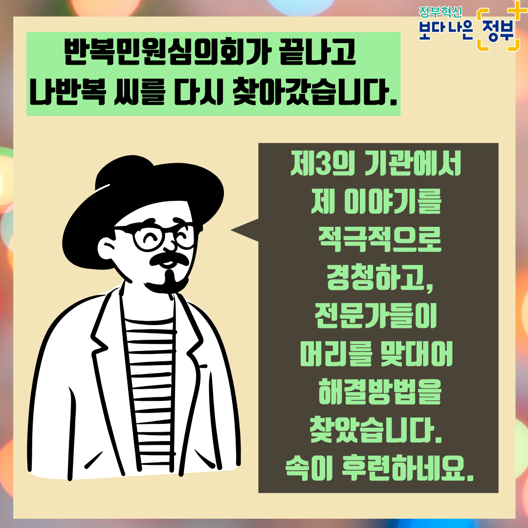 9. <민원인 인터뷰> 반복민원심의회가 끝나고 나반복 씨를 다시 찾아갔습니다. "제3의 기관에서 제 이야기를 적극적으로 경청하고, 전문가들이 머리를 맞대어 해결방법을 찾았습니다. 속이 후련하네요."