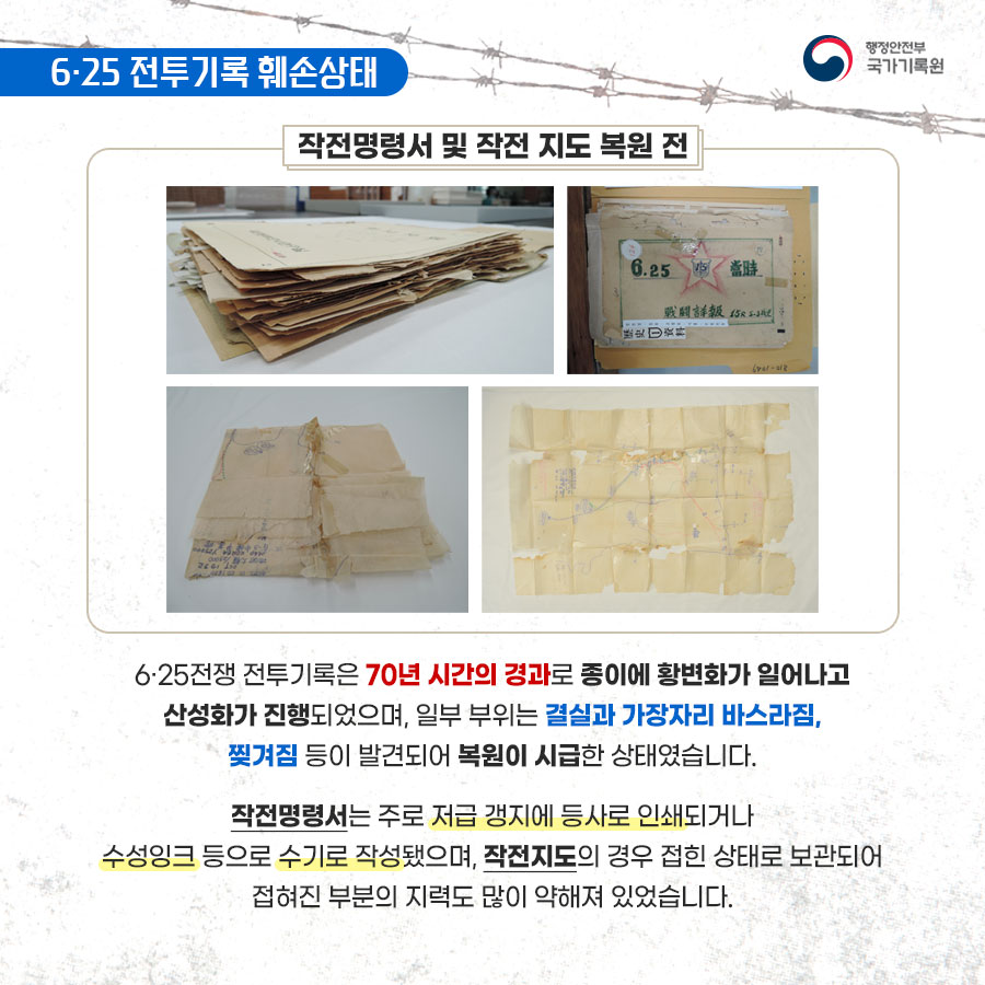 4. 6·25 전투기록 훼손상태 6·25전쟁 전투기록은 70년 시간의 경과로 종이에 황변화가 일어나고 산성화가 진행되었으며, 일부 부위는 결실과 가장자리 바스라짐,찢겨짐 등이 발견되어 복원이 시급한 상태였습니다. 작전명령서는 주로 저급 갱지에 등사로 인쇄되거나 수성잉크 등으로 수기로 작성됐으며, 작전지도의 경우 접힌 상태로 보관되어 접혀진 부분의 지력도 많이 약해져 있었습니다.