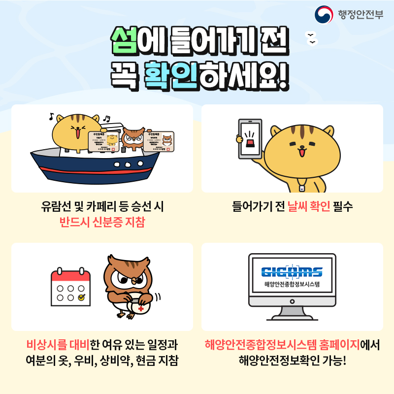 02. 섬에 들어가기 전 꼭 확인하세요! 1. 유람선 및 카페리 등 승선 시 반드시 신분증 지참 2. 들어가기 전 날씨 확인 필수 3. 비상시를 대비한 여유 있는 일정과 여분의 옷,우비, 상비약, 현금 지참 4. 해양안전종합정보시스템 홈페이지 로그인하면 해양안전정보확인 가능!