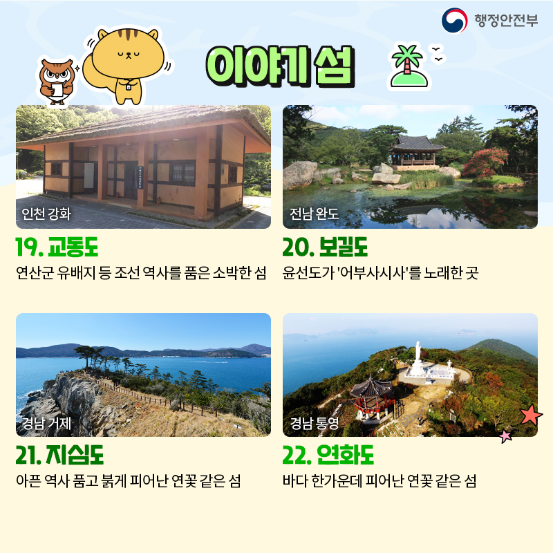 06. 이야기 섬 19. 교동도 연산군 유배지 등 조선 역사를 품은 소박한 섬 20. 보길도 윤선도가 '어부사시사'를 노래한 곳 21. 지심도 아픈 역사 품고 붉게 피어난 연꽃 같은 섬 22. 연화도 바다 한가운데 피어난 연꽃 같은 섬